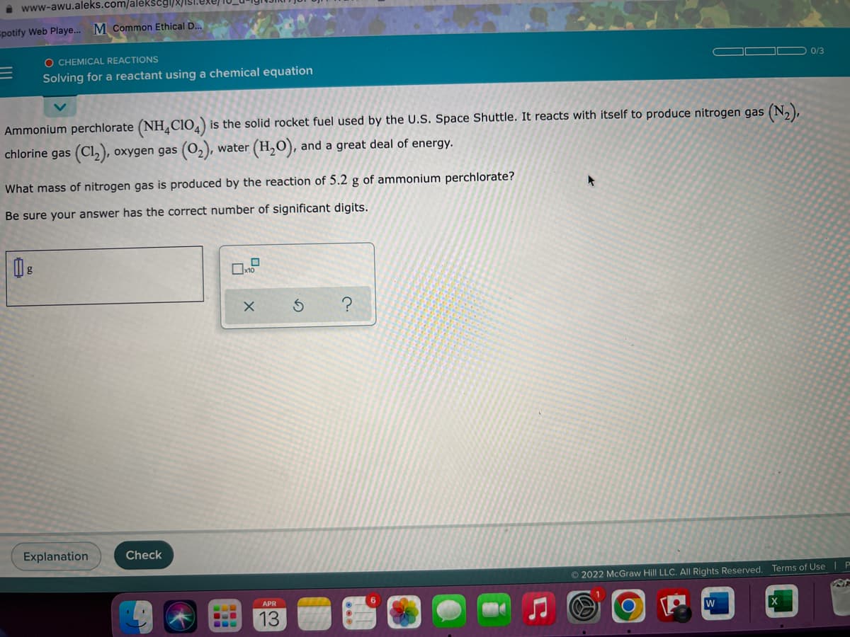 i www-awu.aleks.com/alékscgl/8/ISi.exe)
spotify Web Playe. M Common Ethical D..
O CHEMICAL REACTIONS
0/3
Solving for a reactant using a chemical equation
Ammonium perchlorate (NHL CIO,) is the solid rocket fuel used by the U.S. Space Shuttle. It reacts with itself to produce nitrogen gas (N,),
chlorine gas (Cl,), oxygen gas (O2), water (H,O), and a great deal of energy.
What mass of nitrogen gas is produced by the reaction of 5.2 g of ammonium perchlorate?
Be sure your answer has the correct number of significant digits.
Explanation
Check
© 2022 McGraw Hill LLC. Al Rights Reserved. Terms of Use | P
APR
13
