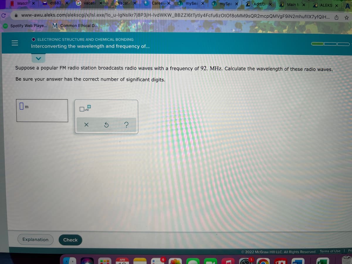 Watch X
Y dt882X
G vacatic x
Vacati x Career x S mySea
s mySea X
a Add/D x
O Main MX
ALEKS X
A www-awu.aleks.com/alekscgi/x/lsl.exe/1o_u-IgNslkr7j8P3jH-lvdWKW_BBZZl6tTytly4Fcfu6zOtOf80MM9sQR2mcpQMVgF9iN2mhufllX7yfQiH... O *
Spotify Web Playe... M Common Ethical D...
O ELECTRONIC STRUCTURE AND CHEMICAL BONDING
Interconverting the wavelength and frequency of...
Suppose a popular FM radio station broadcasts radio waves with a frequency of 92. MHz. Calculate the wavelength of these radio waves.
Be sure your answer has the correct number of significant digits.
Im
Explanation
Check
O 2022 McGraw Hill LLC. All Rights Reserved.
Terms of Use | Pri
APR
