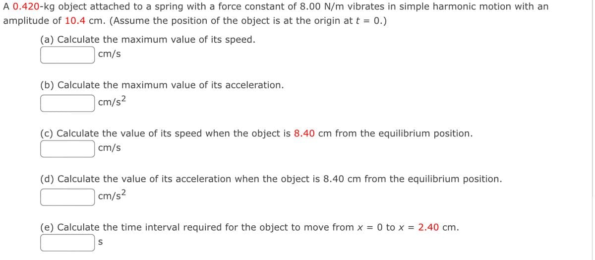 A 0.420-kg object attached to a spring with a force constant of 8.00 N/m vibrates in simple harmonic motion with an
amplitude of 10.4 cm. (Assume the position of the object is at the origin at t = 0.)
(a) Calculate the maximum value of its speed.
cm/s
(b) Calculate the maximum value of its acceleration.
cm/s²
(c) Calculate the value of its speed when the object is 8.40 cm from the equilibrium position.
cm/s
(d) Calculate the value of its acceleration when the object is 8.40 cm from the equilibrium position.
cm/s²
(e) Calculate the time interval required for the object to move from x = 0 to x = 2.40 cm.
