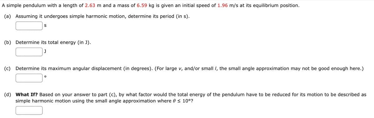 A simple pendulum with a length of 2.63 m and a mass of 6.59 kg is given an initial speed of 1.96 m/s at its equilibrium position.
(a) Assuming it undergoes simple harmonic motion, determine its period (in s).
(b) Determine its total energy (in J).
J
(c) Determine its maximum angular displacement (in degrees). (For large v, and/or small /, the small angle approximation may not be good enough here.)
(d) What If? Based on your answer to part (c), by what factor would the total energy of the pendulum have to be reduced for its motion to be described as
simple harmonic motion using the small angle approximation where 0 < 10°?
