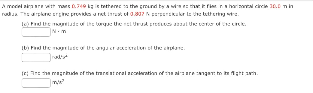A model airplane with mass 0.749 kg is tethered to the ground by a wire so that it flies in a horizontal circle 30.0 m in
radius. The airplane engine provides a net thrust of 0.807 N perpendicular to the tethering wire.
(a) Find the magnitude of the torque the net thrust produces about the center of the circle.
N. m
(b) Find the magnitude of the angular acceleration of the airplane.
rad/s2
(c) Find the magnitude of the translational acceleration of the airplane tangent to its flight path.
m/s2
