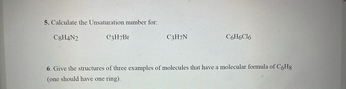 5. Calculate the Unsaturation number for:
C8H4N2
C3H7B1
C3H7N
C6H6C16
6. Give the structures of three examples of molecules that have a molecular formula of C6H8
(one should have one ring).

