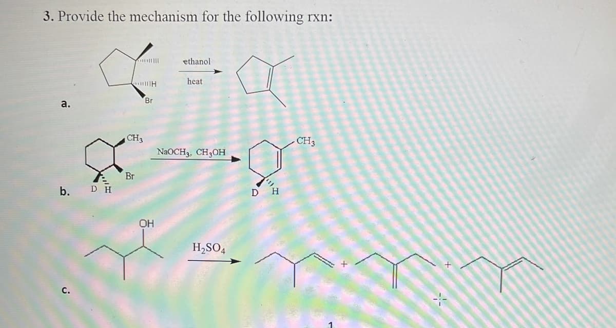 3. Provide the mechanism for the following rxn:
ethanol
heat
Br
a.
CH3
CH3
NAOCH3, CH3OH
Br
b. D H
OH
H,SO4
с.
