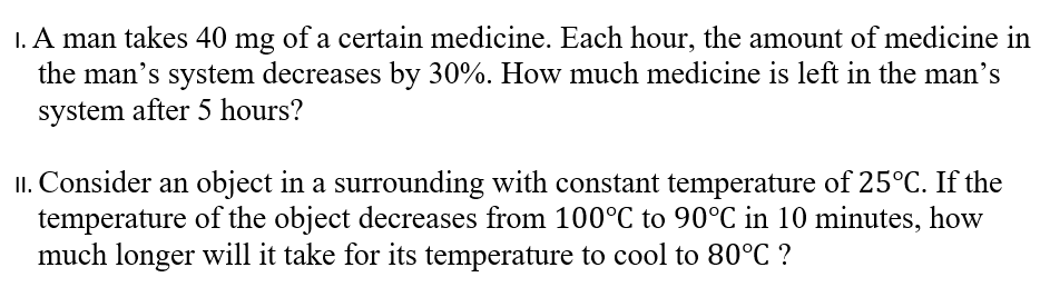 I. A man takes 40 mg of a certain medicine. Each hour, the amount of medicine in
the man's system decreases by 30%. How much medicine is left in the man's
system after 5 hours?
II. Consider an object in a surrounding with constant temperature of 25°C. If the
temperature of the object decreases from 100°C to 90°C in 10 minutes, how
much longer will it take for its temperature to cool to 80°C ?

