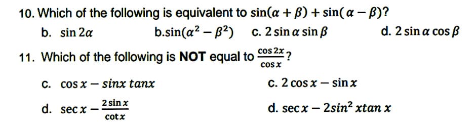 10. Which of the following is equivalent to sin(a + B) + sin( a – B)?
b. sin 2a
b.sin(a? – B2) c. 2 sin a sin ß
d. 2 sin a cos ß
11. Which of the following is NOT equal to cos 2X ?
cosx
C. COs x – sinx tanx
c. 2 cos x – sin x
d. sec x ·
2 sin x
d. sec x – 2sin? xtan x
cotx
