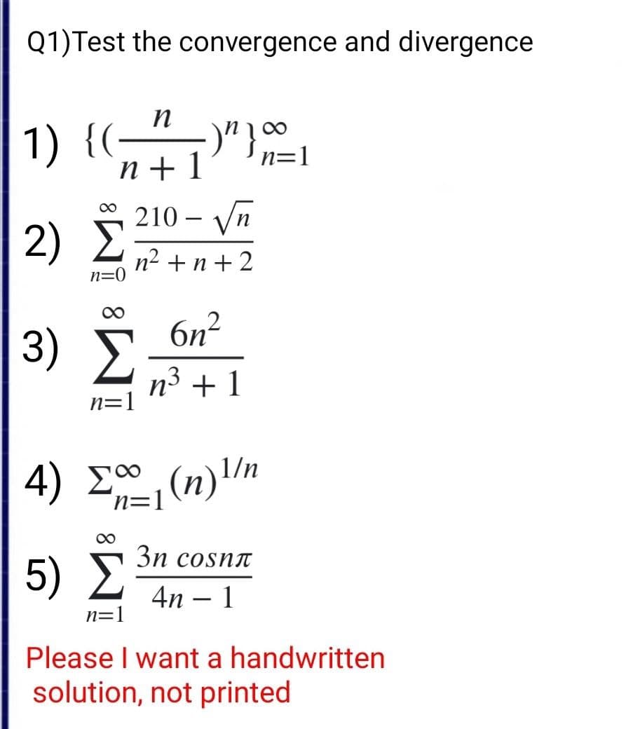 Q1) Test the convergence and divergence
n
1) {(
{(- ・)"}∞0⁰
n=1
n+1
210 - Vn
2) Σ
n2+n+2
n=0
∞
6η?
3) Σ
n3 +1
η=
4) Egy(n)1/n
8
3η cosnπ
5) Σ 4η - 1
n=1
Please I want a handwritten
solution, not printed