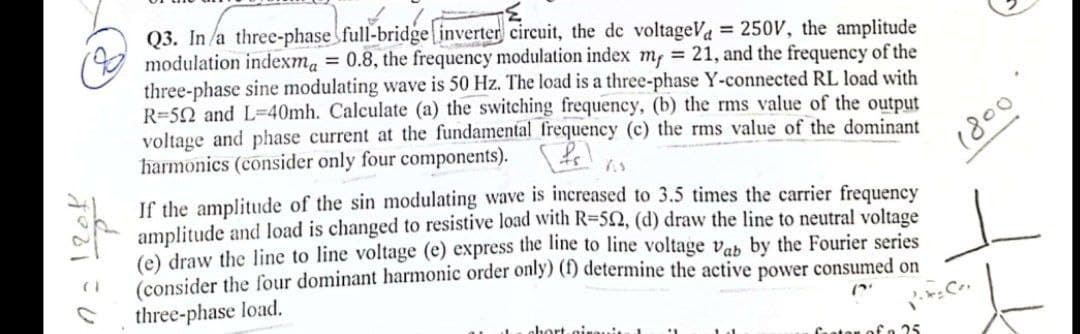 Q3. In a three-phase full-bridge inverter circuit, the de voltageV = 250V, the amplitude
modulation indexma = 0.8, the frequency modulation index m, = 21, and the frequency of the
three-phase sine modulating wave is 50 Hz. The load is a three-phase Y-connected RL load with
R-592 and L=40mh. Calculate (a) the switching frequency, (b) the rms value of the output
voltage and phase current at the fundamental frequency (c) the rms value of the dominant
harmonics (consider only four components). [fr] s
If the amplitude of the sin modulating wave is increased to 3.5 times the carrier frequency
amplitude and load is changed to resistive load with R=52, (d) draw the line to neutral voltage
(e) draw the line to line voltage (e) express the line to line voltage Vab by the Fourier series
(consider the four dominant harmonic order only) (f) determine the active power consumed on
three-phase load.
chort-cirassis
1800