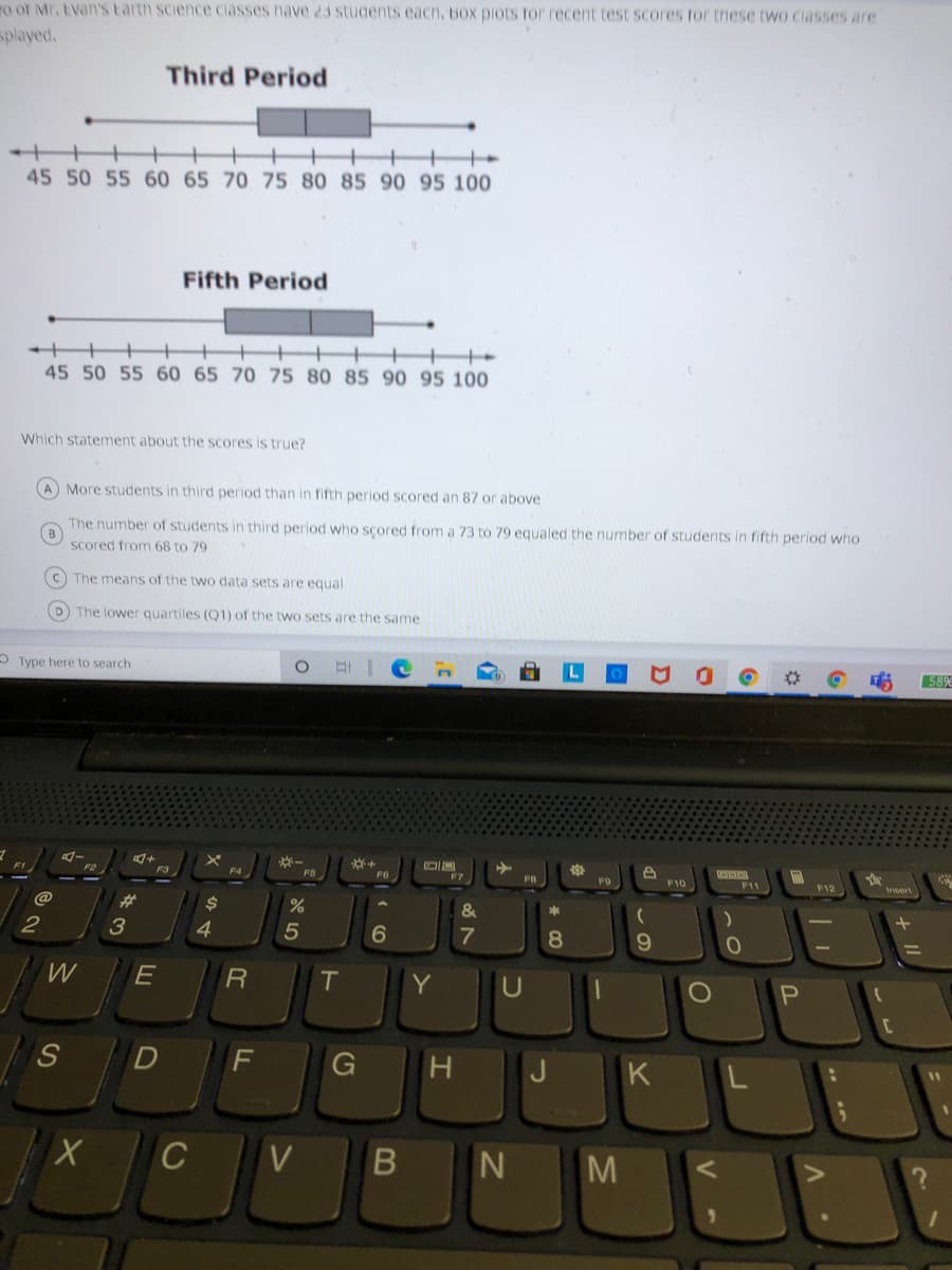 To of Mr, Evan'S Earth science ciasses nave 23 Students eacn, Box piots Tor recent test scores for tnese two ciasses are
played.
Third Period
45 50 55 60 65 70 75 80 85 90 95 100
Fifth Period
45 50 55 60 65 70 75 80 85 90 95 100
Which statement about the scores is true?
A More students in third period than in fifth period scored an 87 or above
The number of students in third period who scored from a 73 to 79 equaled the number of students in fifth period who
B
Scored from 68 to 79
C The means of the two data sets are equal
D The lower quartiles (Q1) of the two sets are the same
2 Type here to search
589
FI
F3
FS
F6
FB
F9
F10
F1
F12
sert
@
%23
24
2
3
4
6
9.
E
T
Y
F
G
H.
J
K
C
V
N
M
* 00
