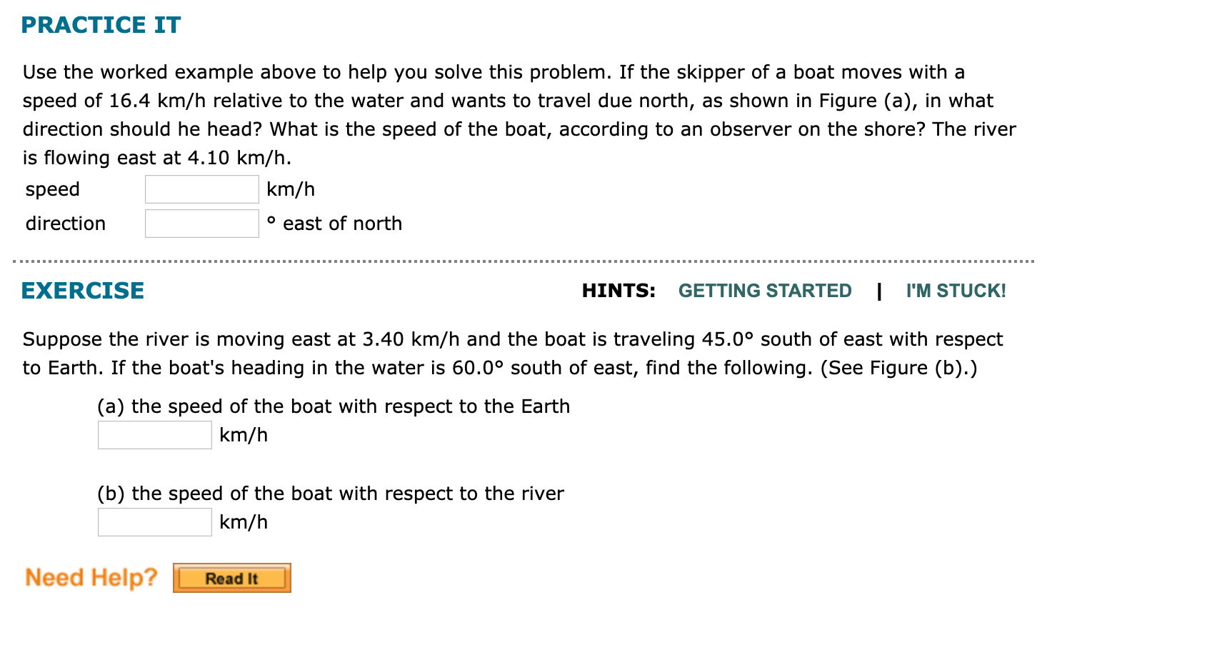 PRACTICE IT
Use the worked example above to help you solve this problem. If the skipper of a boat moves with a
speed of 16.4 km/h relative to the water and wants to travel due north, as shown in Figure (a), in what
direction should he head? What is the speed of the boat, according to an observer on the shore? The river
is flowing east at 4.10 km/h.
speed
km/h
° east of north
direction
EXERCISE
HINTS:
GETTING STARTED
I'M STUCK!
Suppose the river is moving east at 3.40 km/h and the boat is traveling 45.0° south of east with respect
to Earth. If the boat's heading in the water is 60.0° south of east, find the following. (See Figure (b).)
(a) the speed of the boat with respect to the Earth
km/h
(b) the speed of the boat with respect to the river
km/h
Need Help?
Read It
