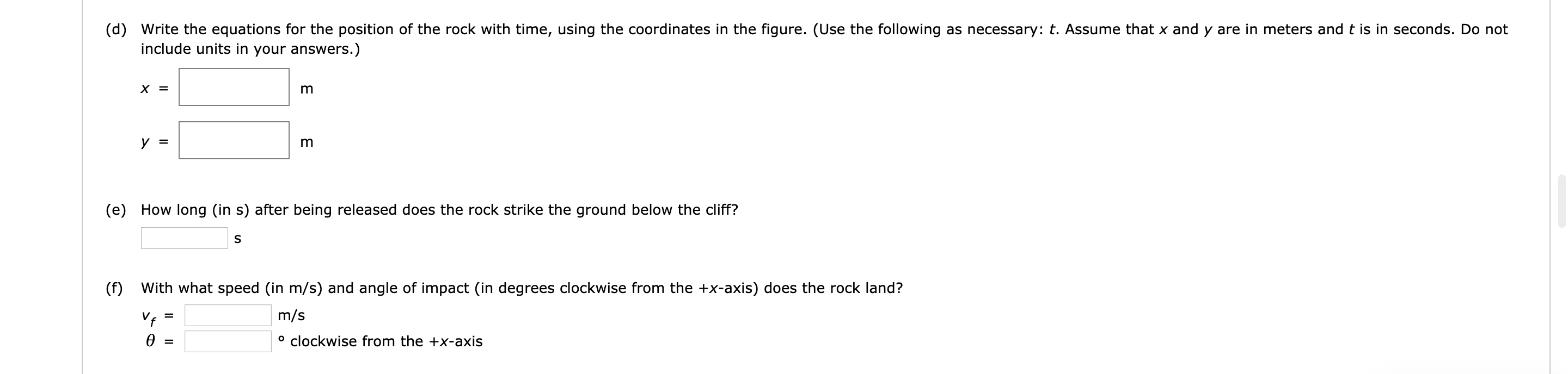 (d) Write the equations for the position of the rock with time, using the coordinates in the figure. (Use the following as necessary: t. Assume that x and y are in meters and t is in seconds. Do not
include units in your answers.)
х 3
(e) How long (in s) after being released does the rock strike the ground below the cliff?
With what speed (in m/s) and angle of impact (in degrees clockwise from the +x-axis) does the rock land?
(f)
m/s
° clockwise from the +x-axis
ө
