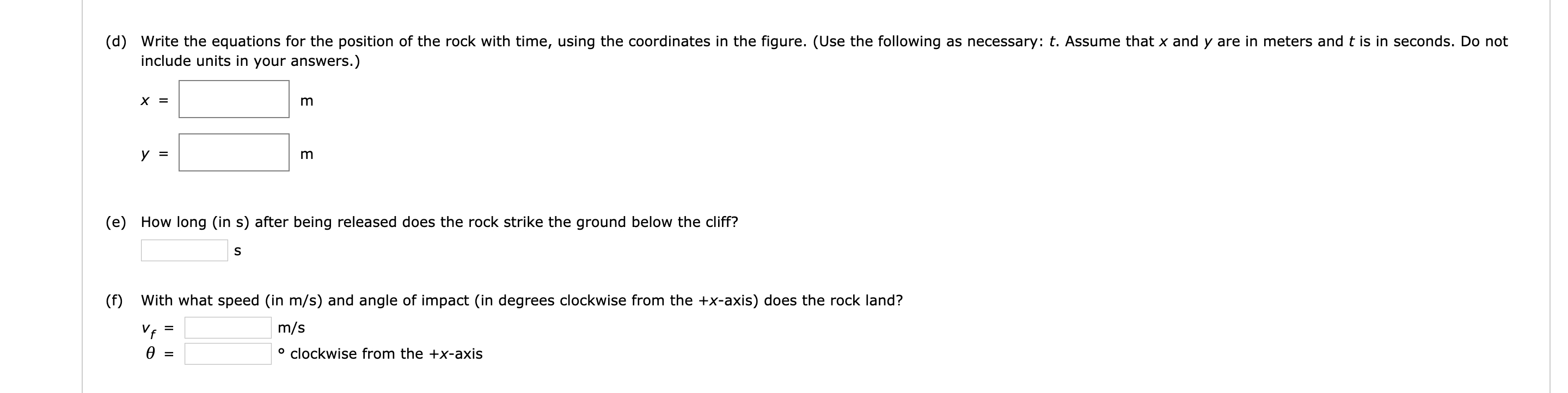 (d) Write the equations for the position of the rock with time, using the coordinates in the figure. (Use the following as necessary: t. Assume that x and y are in meters and t is in seconds. Do not
include units in your answers.)
х 3
(e) How long (in s) after being released does the rock strike the ground below the cliff?
(f)
With what speed (in m/s) and angle of impact (in degrees clockwise from the +x-axis) does the rock land?
m/s
Vf
° clockwise from the +X-axis
ө
%3D
