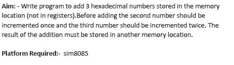 Aim: - Write program to add 3 hexadecimal numbers stored in the memory
location (not in registers).Before adding the second number should be
incremented once and the third number should be incremented twice. The
result of the addition must be stored in another memory location.
Platform Required:- sim8085
