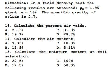 Situation: In a field density test the
following results are obtained: p = 1.95
g/cm³, w = 16%. The specific gravity of
solids is 2.7.
16. Calculate the percent air voids.
A. 23.3%
C. 31.8%
B. 19.1%
D. 28.7%
17. Calculate the air content.
A. 9.33%
C. 10.8%
B. 11.9%
D. 8.11%
18. Calculate the moisture content at full
saturation.
A. 22.5%
B. 12.5%
C. 100%
D. 50.0%