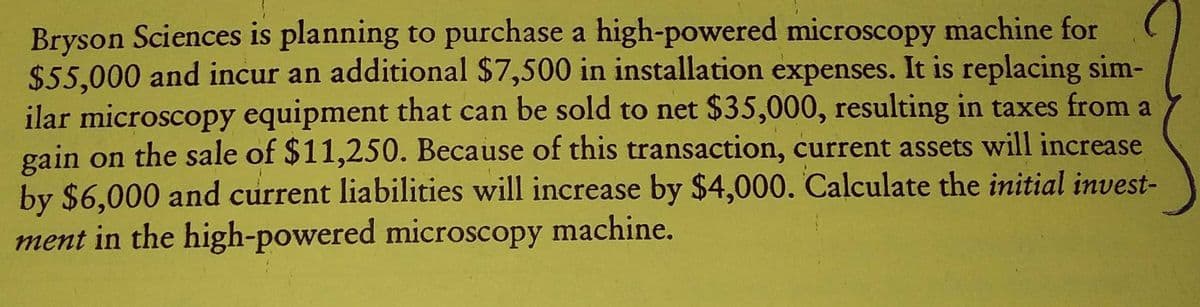 Bryson Sciences is planning to purchase a high-powered microscopy machine for
$55,000 and incur an additional $7,500 in installation expenses. It is replacing sim-
ilar microscopy equipment that can be sold to net $35,000, resulting in taxes from a
gain on the sale of $11,250. Because of this transaction, current assets will increase
by $6,000 and current liabilities will increase by $4,000. Calculate the initial invest-
ment in the high-powered microscopy machine.
