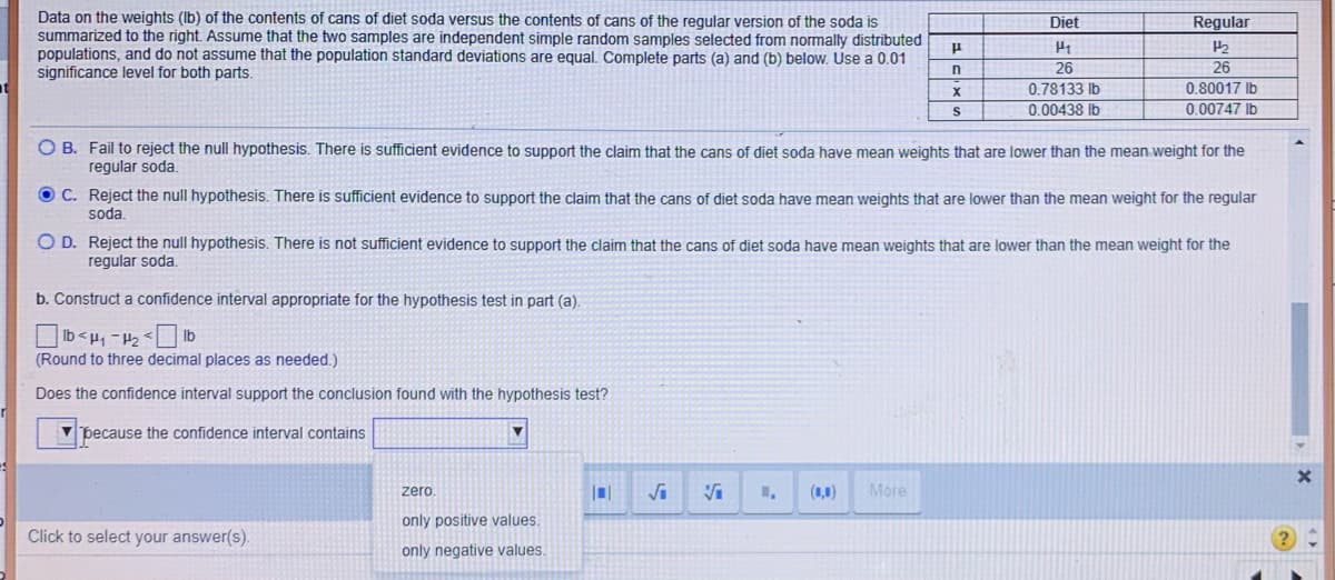 Data on the weights (Ib) of the contents of cans of diet soda versus the contents of cans of the reqular version of the soda is
summarized to the right. Assume that the two samples are independent simple random samples selected from normally distributed
populations, and do not assume that the population standard deviations are equal. Complete parts (a) and (b) below. Use a 0.01
significance level for both parts.
Diet
Regular
26
26
0.78133 Ib
0.00438 Ib
0.80017 Ib
0.00747 Ib
O B. Fail to reject the null hypothesis. There is sufficient evidence to support the claim that the cans of diet soda have mean weights that are lower than the mean weight for the
regular soda.
O C. Reject the null hypothesis. There is sufficient evidence to support the claim that the cans of diet soda have mean weights that are lower than the mean weight for the regular
soda.
O D. Reject the null hypothesis. There is not sufficient evidence to support the claim that the cans of diet soda have mean weights that are lower than the mean weight for the
regular soda.
b. Construct a confidence interval appropriate for the hypothesis test in part (a).
qi> 21 – 'rl > qi
(Round to three decimal places as needed.)
Does the confidence interval support the conclusion found with the hypothesis test?
V þecause the confidence interval contains
zero
(1,0)
More
only positive values.
Click to select your answer(s).
only negative values.
