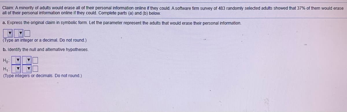 Claim: A minority of adults would erase all of their personal information online if they could. A software firm survey of 483 randomly selected adults showed that 37% of them would erase
all of their personal information online if they could. Complete parts (a) and (b) below.
a. Express the original claim in symbolic form. Let the parameter represent the adults that would erase their personal information.
(Type an integer or a decimal. Do not round.)
b. Identify the null and alternative hypotheses.
Ho:
H,:
(Type integers or decimals. Do not round.)

