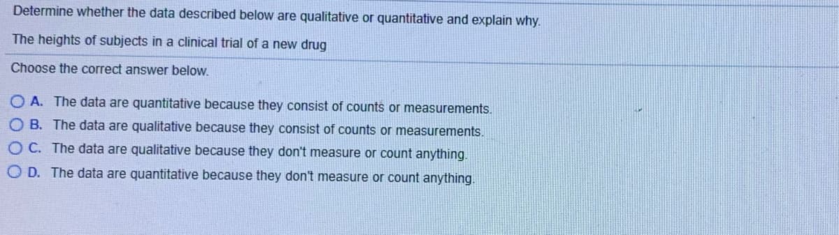 Determine whether the data described below are qualitative or quantitative and explain why.
The heights of subjects in a clinical trial of a new drug
Choose the correct answer below.
A. The data are quantitative because they consist of counts or measurements.
O B. The data are qualitative because they consist of counts or measurements.
O C. The data are qualitative because they don't measure or count anything.
O D. The data are quantitative because they don't measure or count anything.
