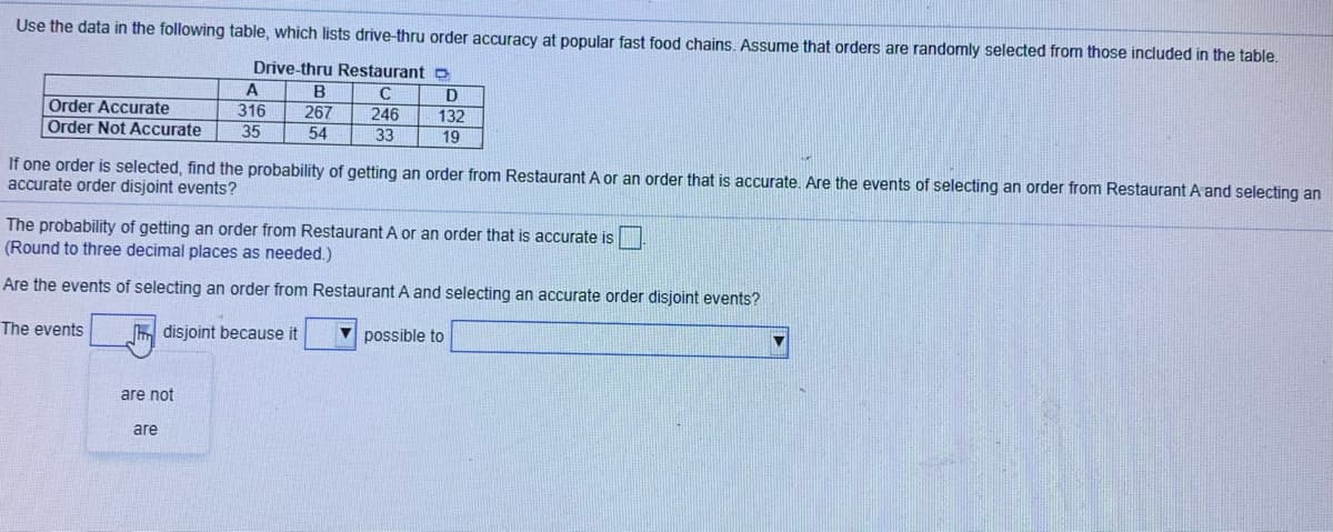 Use the data in the following table, which lists drive-thru order accuracy at popular fast food chains, Assume that orders are randomly selected from those included in the table.
Drive-thru Restaurant o
B
D
Order Accurate
267
316
35
246
33
132
Order Not Accurate
54
19
If one order is selected, find the probability of getting an order from Restaurant A or an order that is accurate. Are the events of selecting an order from Restaurant A and selecting an
accurate order disjoint events?
The probability of getting an order from Restaurant A or an order that is accurate is
(Round to three decimal places as needed.)
Are the events of selecting an order from Restaurant A and selecting an accurate order disjoint events?
The events
m disjoint because it
V possible to
are not
are
