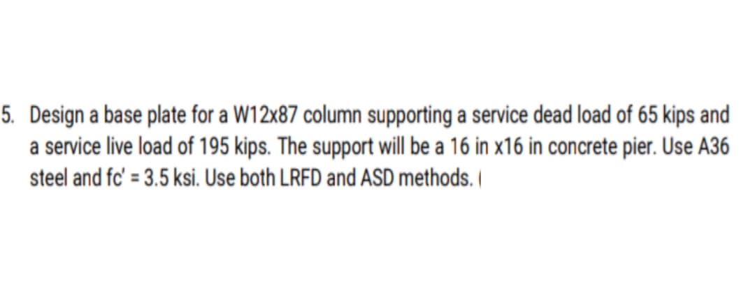 5. Design a base plate for a W12x87 column supporting a service dead load of 65 kips and
a service live load of 195 kips. The support will be a 16 in x16 in concrete pier. Use A36
steel and fc' = 3.5 ksi. Use both LRFD and ASD methods. |
