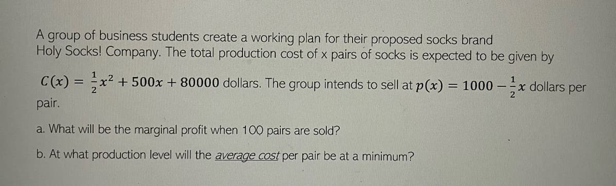 A group of business students create a working plan for their proposed socks brand
Holy Socks! Company. The total production cost of x pairs of socks is expected to be given by
C(x) = x² +500x + 80000 dollars. The group intends to sell at p(x) = 1000 - x dollars per
pair.
a. What will be the marginal profit when 100 pairs are sold?
b. At what production level will the average cost per pair be at a minimum?