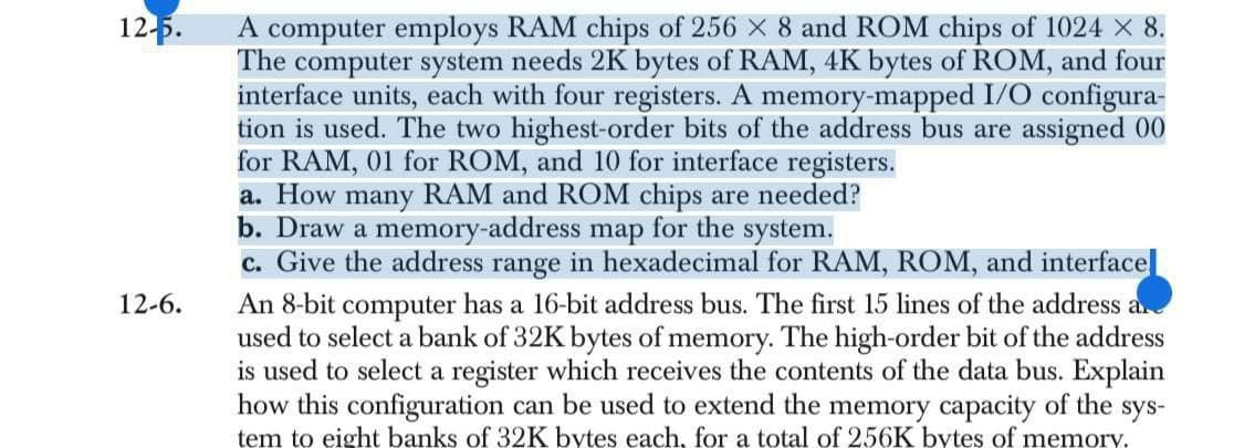 12-5.
12-6.
A computer employs RAM chips of 256 × 8 and ROM chips of 1024 × 8.
The computer system needs 2K bytes of RAM, 4K bytes of ROM, and four
interface units, each with four registers. A memory-mapped I/O configura-
tion is used. The two highest-order bits of the address bus are assigned 00
for RAM, 01 for ROM, and 10 for interface registers.
a. How many RAM and ROM chips are needed?
b. Draw a memory-address map for the system.
c. Give the address range in hexadecimal for RAM, ROM, and interface
An 8-bit computer has a 16-bit address bus. The first 15 lines of the address a
used to select a bank of 32K bytes of memory. The high-order bit of the address
is used to select a register which receives the contents of the data bus. Explain
how this configuration can be used to extend the memory capacity of the sys-
tem to eight banks of 32K bytes each, for a total of 256K bytes of memory.