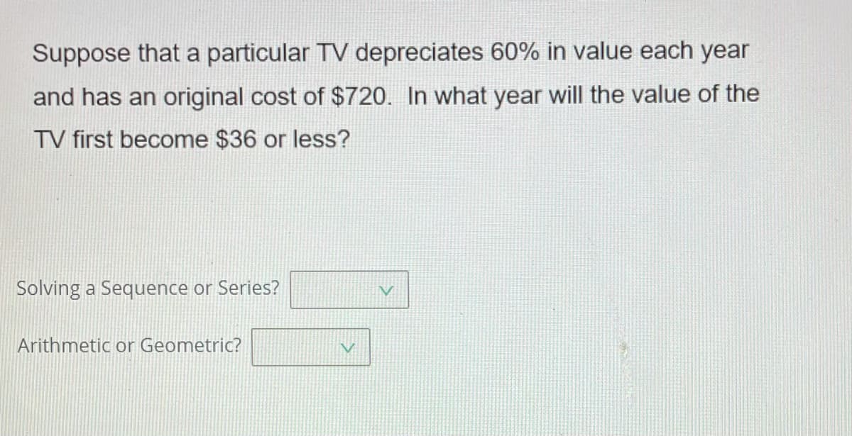 Suppose that a particular TV depreciates 60% in value each year
and has an original cost of $720. In what year will the value of the
TV first become $36 or less?
Solving a Sequence or Series?
Arithmetic or Geometric?
