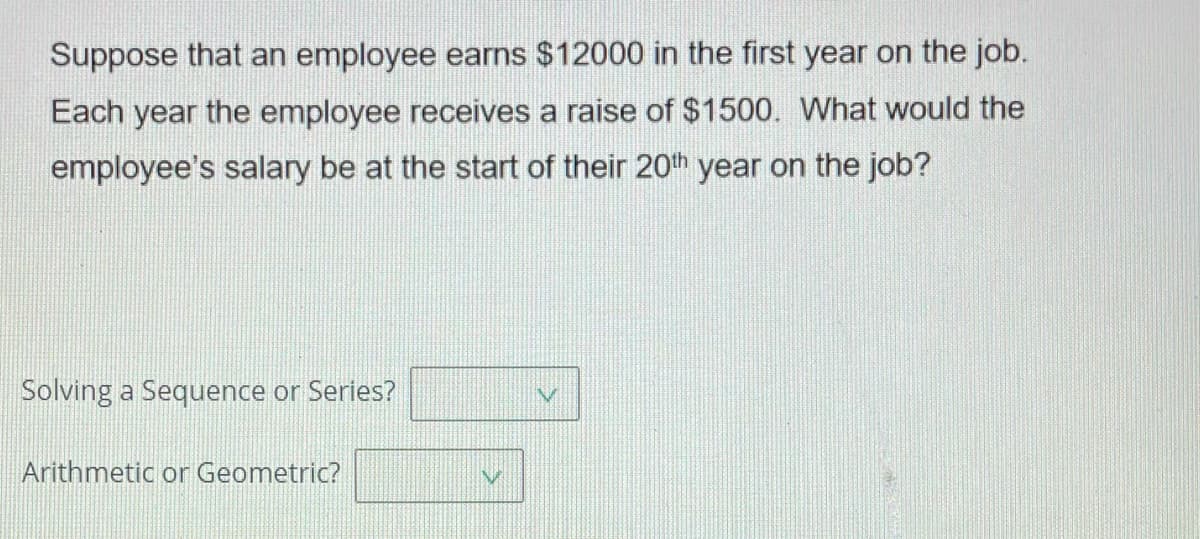 Suppose that an employee earns $12000 in the first year on the job.
Each year the employee receives a raise of $1500. What would the
employee's salary be at the start of their 20th year on the job?
Solving a Sequence or Series?
Arithmetic or Geometric?
