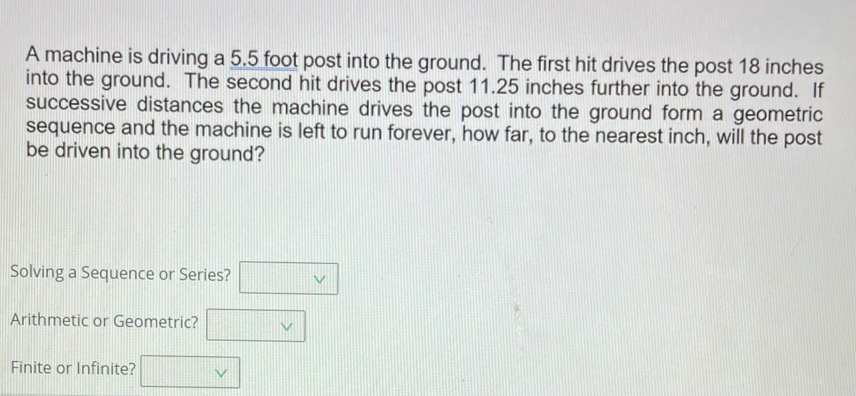 A machine is driving a 5.5 foot post into the ground. The first hit drives the post 18 inches
into the ground. The second hit drives the post 11.25 inches further into the ground. If
successive distances the machine drives the post into the ground form a geometric
sequence and the machine is left to run forever, how far, to the nearest inch, will the post
be driven into the ground?
Solving a Sequence or Series?
Arithmetic or Geometric?
Finite or Infinite?
