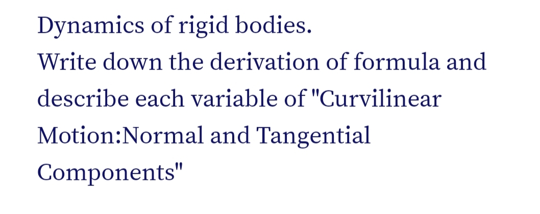 Dynamics of rigid bodies.
Write down the derivation of formula and
describe each variable of "Curvilinear
Motion:Normal and Tangential
Components"
