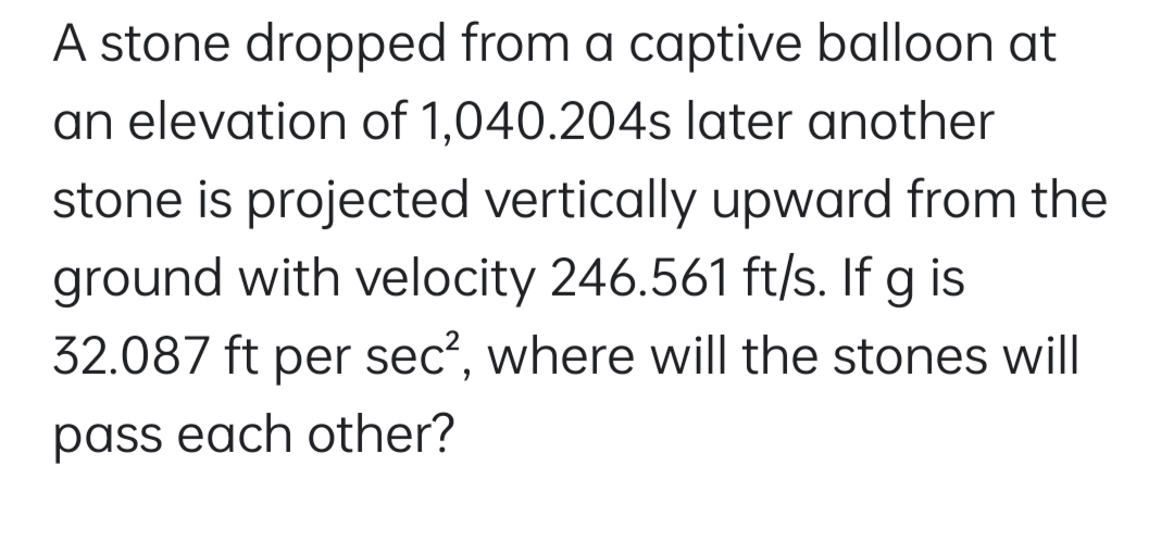 A stone dropped from a captive balloon at
an elevation of 1,040.204s later another
stone is projected vertically upward from the
ground with velocity 246.561 ft/s. If g is
32.087 ft per sec?, where will the stones will
pass each other?
