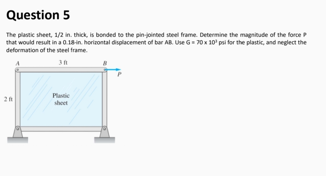 Question 5
The plastic sheet, 1/2 in. thick, is bonded to the pin-jointed steel frame. Determine the magnitude of the force P
that would result in a 0.18-in. horizontal displacement of bar AB. Use G = 70 x 10³ psi for the plastic, and neglect the
deformation of the steel frame.
3 ft
В
Plastic
sheet
2 ft
