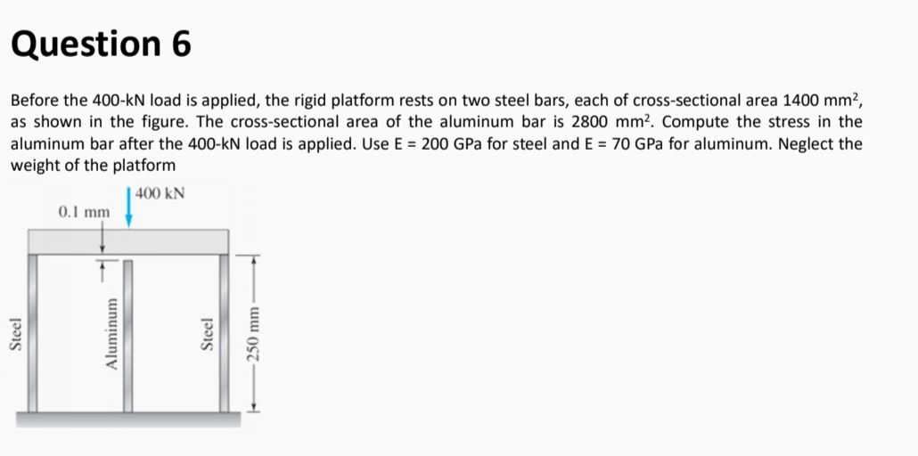 Question 6
Before the 400-kN load is applied, the rigid platform rests on two steel bars, each of cross-sectional area 1400 mm?,
as shown in the figure. The cross-sectional area of the aluminum bar is 2800 mm². Compute the stress in the
aluminum bar after the 400-kN load is applied. Use E = 200 GPa for steel and E = 70 GPa for aluminum. Neglect the
weight of the platform
400 kN
0.1 mm
Steel
Aluminum
Steel
250 mm
