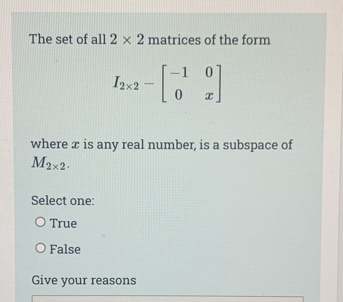 The set of all 2 x 2 matrices of the form
2]
I2x2
Select one:
O True
O False
where x is any real number, is a subspace of
M2x2.
– 1
0
Give your reasons