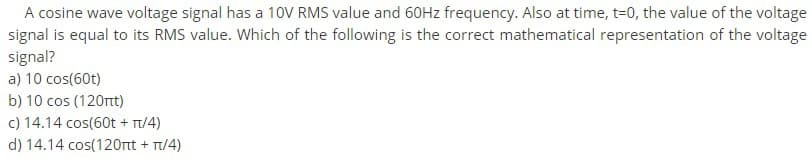 A cosine wave voltage signal has a 10V RMS value and 60HZ frequency. Also at time, t=0, the value of the voltage
signal is equal to its RMS value. Which of the following is the correct mathematical representation of the voltage
signal?
a) 10 cos(60t)
b) 10 cos (120rt)
c) 14.14 cos(60t + T/4)
d) 14.14 cos(120rtt + Tt/4)
