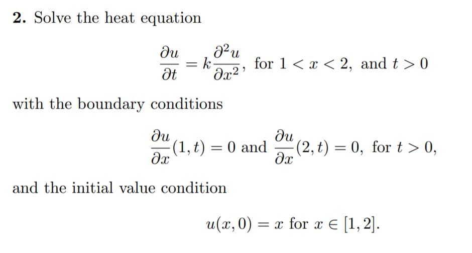 2. Solve the heat equation
du
= k
for 1 < x < 2, and t > 0
with the boundary conditions
du
(1, t) = 0 and
du
(2,t) = 0, for t > 0,
and the initial value condition
u(x,0) = x for x E [1,2].
