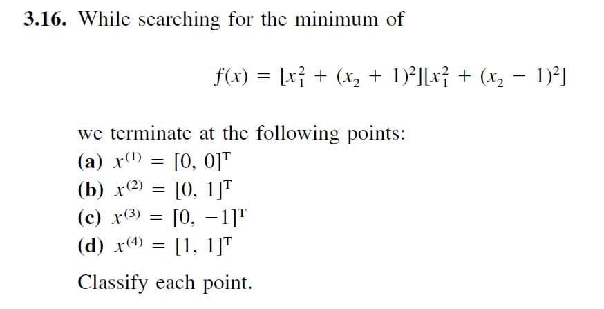 3.16. While searching for the minimum of
f(x) = [x} + (x, + 1)²][x} + (x, – 1)²]
we terminate at the following points:
[0, oj"
[0, 1]"
[О, — 1]T
(d) x(4) = [1, 1]T
(а) x()
(b) х(2)
(с) х(3)
Classify each point.
