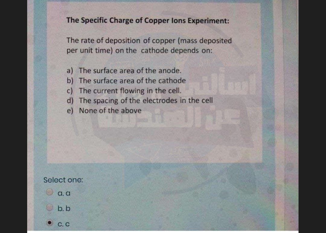 The Specific Charge of Copper lons Experiment:
The rate of deposition of copper (mass deposited
per unit time) on the cathode depends on:
a) The surface area of the anode.
b) The surface area of the cathode
c) The current flowing in the cell.
d) The spacing of the electrodes in the cell
e) None of the above
illm
Select one:
a. a
b. b
С.С

