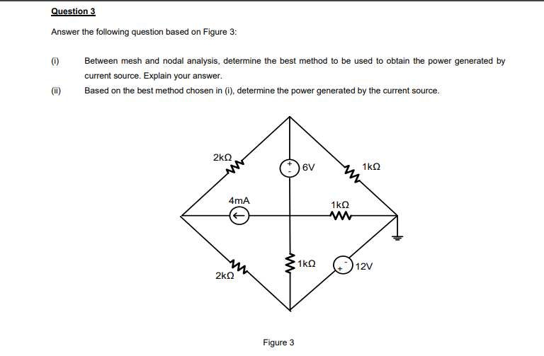 Question 3
Answer the following question based on Figure 3:
(1)
Between mesh and nodal analysis, determine the best method to be used to obtain the power generated by
current source. Explain your answer.
(ii)
Based on the best method chosen in (i), determine the power generated by the current source.
2kQ
6V
1kQ
4mA
1kQ
1kQ
12V
2kQ
Figure 3
