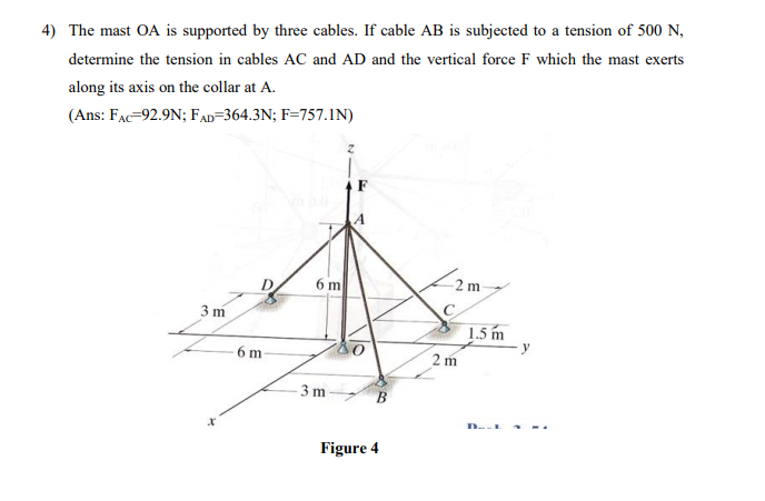 4) The mast OA is supported by three cables. If cable AB is subjected to a tension of 500 N,
determine the tension in cables AC and AD and the vertical force F which the mast exerts
along its axis on the collar at A.
(Ans: FAc=92.9N; FAD=364.3N; F=757.1N)
6 m
-2 m
3 m
1.5 m
6 m
2 m
- 3 m
B
Figure 4
