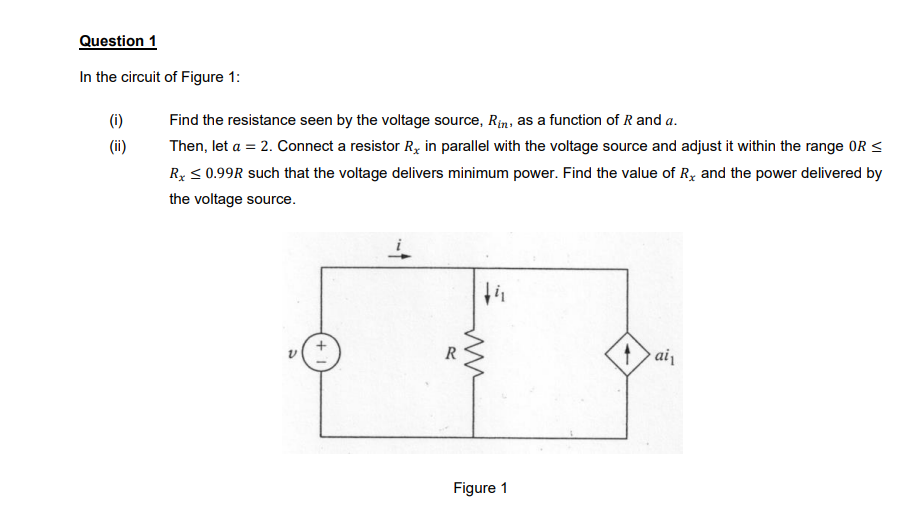 Question 1
In the circuit of Figure 1:
(1)
Find the resistance seen by the voltage source, Rin, as a function of R and a.
(ii)
Then, let a = 2. Connect a resistor R, in parallel with the voltage source and adjust it within the range OR <
Ry < 0.99R such that the voltage delivers minimum power. Find the value of Ry and the power delivered by
the voltage source.
R
Figure 1
