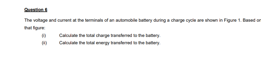 Question 6
The voltage and current at the terminals of an automobile battery during a charge cycle are shown in Figure 1. Based on
that figure:
(i)
Calculate the total charge transferred to the battery.
(ii)
Calculate the total energy transferred to the battery.
