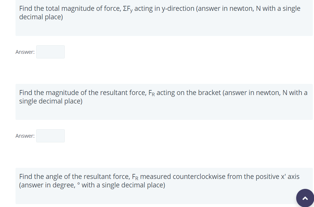 Find the total magnitude of force, EFy acting in y-direction (answer in newton, N with a single
decimal place)
Answer:
Find the magnitude of the resultant force, FR acting on the bracket (answer in newton, N with a
single decimal place)
Answer:
Find the angle of the resultant force, FR measured counterclockwise from the positive x' axis
(answer in degree, ° with a single decimal place)
