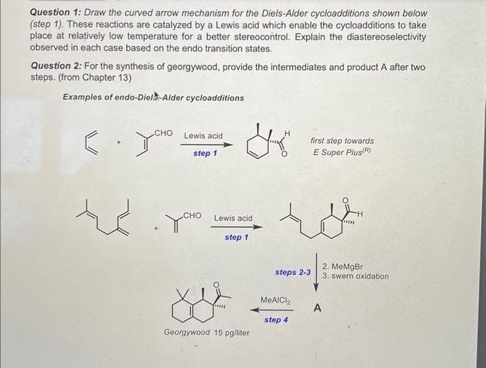 Question 1: Draw the curved arrow mechanism for the Diels-Alder cycloadditions shown below
(step 1). These reactions are catalyzed by a Lewis acid which enable the cycloadditions to take
place at relatively low temperature for a better stereocontrol. Explain the diastereoselectivity
observed in each case based on the endo transition states.
Question 2: For the synthesis of georgywood, provide the intermediates and product A after two
steps. (from Chapter 13)
Examples of endo-Diels-Alder cycloadditions
CHO
EYCHO
te
Lewis acid
step 1
усно
Lewis acid
step 1
Xs²
****
Georgywood 15 pg/liter
first step towards
E Super Plus(R)
ro
steps 2-3
MeAlCl₂
step 4
******
A
H
2. MeMgBr
3. swern oxidation