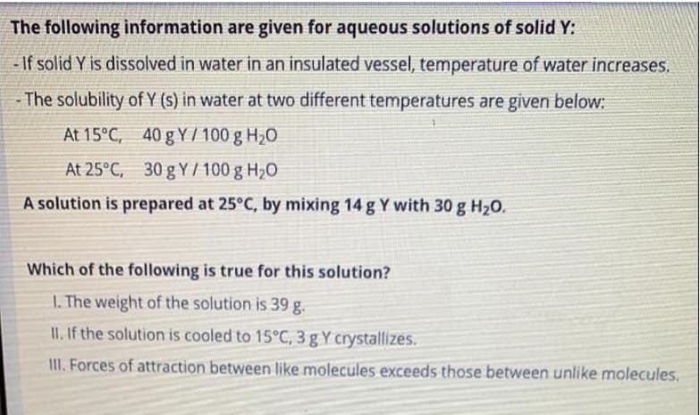 The following information are given for aqueous solutions of solid Y:
- If solid Y is dissolved in water in an insulated vessel, temperature of water increases.
- The solubility of Y (s) in water at two different temperatures are given below:
At 15°C, 40 g Y / 100 g H20
At 25°C, 30 g Y / 100 g H20
A solution is prepared at 25°C, by mixing 14 g Y with 30 g H20.
Which of the following is true for this solution?
1. The weight of the solution is 39 g.
II. If the solution is cooled to 15°C, 3 g Y crystallizes.
II. Forces of attraction between like molecules exceeds those between unlike molecules.
