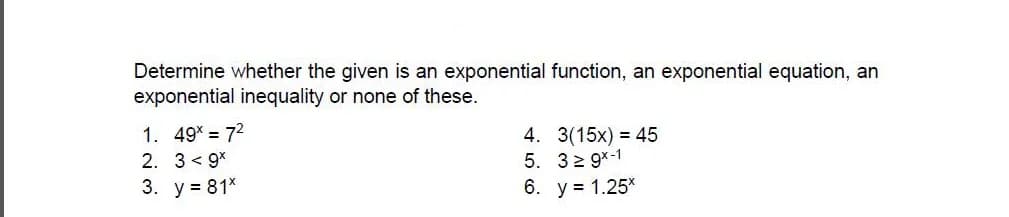 Determine whether the given is an exponential function, an exponential equation, an
exponential inequality or none of these.
1. 49* = 72
2. 3 < 9*
3. у%381%
4. 3(15x) = 45
5. 32 9x-1
6. у%3 1.25°

