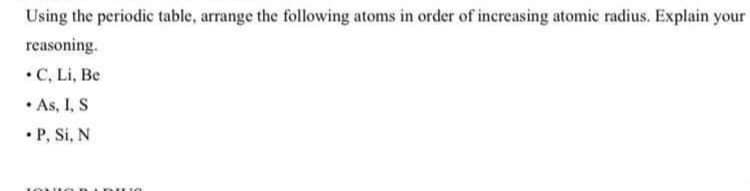 Using the periodic table, arrange the following atoms in order of increasing atomic radius. Explain your
reasoning.
•C, Li, Be
• As, I, S
• P, Si, N
