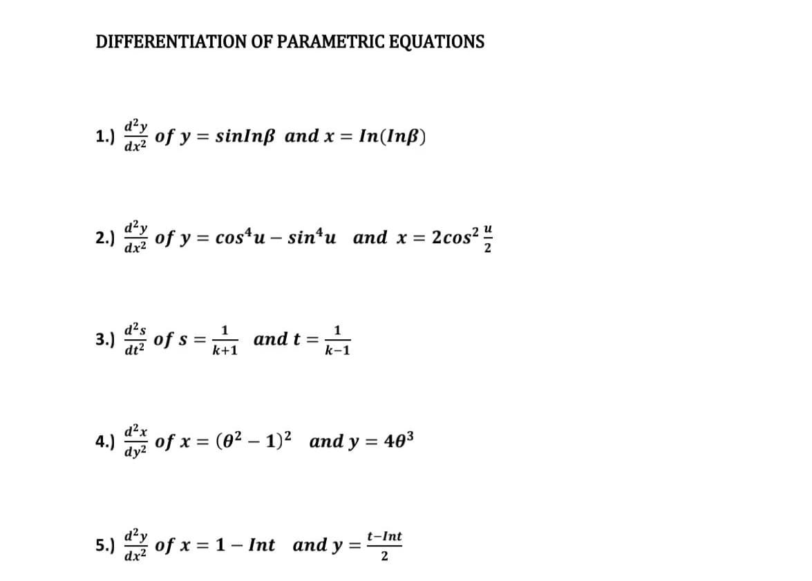 DIFFERENTIATION OF PARAMETRIC EQUATIONS
d²y
1.)
of y = sinInß and x =
In(Inß)
dx2
и
2.)
dx2
of y = costu – sin*u and x =
2cos?
2
3.)
of s =
and t =
k-1
k+1
d?x
4.) of x = (02 – 1)2 and y = 403
d²y
5.)
dx2
of x = 1- Int and y
t-Int
%D
2
