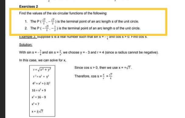 Exercisos 2
Find the values of the six circular functions of the following:
1. The P(- is the terminal point of an arc length s of the unit circle.
2. The P(--is the terminal point of an arc length s of the unit circle.
Example 3. Suppose s is a real number sucn inat sin s = and cos s>0. Find cos s.
Solution:
With sin s= -and sin s = we choose y = - 3 and r= 4 (since a radius cannot be negative).
In this case, we can solve for x,
Since cos s> 0, then we use x = +7.
rax + y
Therefore, cos s =
4x + (-3)
16 = x' +9
x= 16 -9
