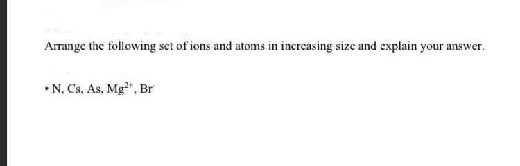Arrange the following set of ions and atoms in increasing size and explain your
answer.
• N, Cs, As, Mg²", Br
