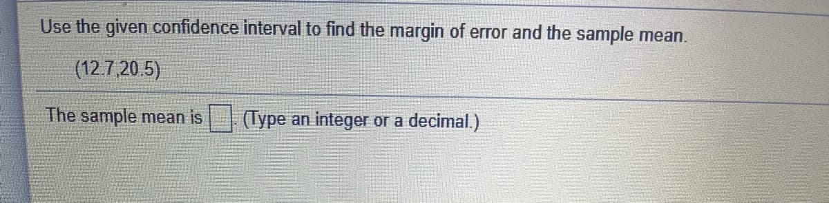 Use the given confidence interval to find the margin of error and the sample mean.
(12.7,20 5)
The sample mean is
(Type an integer or a decimal.)

